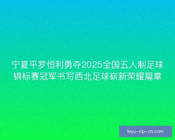 宁夏平罗恒利勇夺2025全国五人制足球锦标赛冠军书写西北足球崭新荣耀篇章