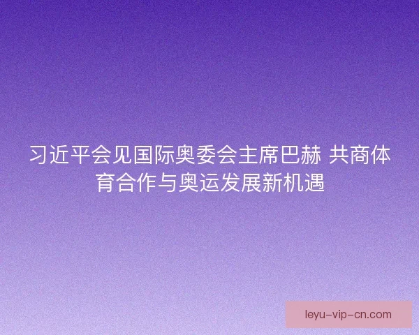 习近平会见国际奥委会主席巴赫 共商体育合作与奥运发展新机遇