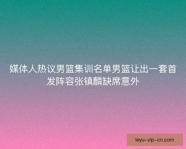 媒体人热议男篮集训名单男篮让出一套首发阵容张镇麟缺席意外 媒体人热议男篮集训名单男篮让出一套首发阵容张镇麟缺席意外