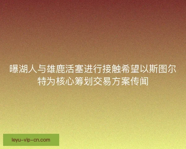 曝湖人与雄鹿活塞进行接触希望以斯图尔特为核心筹划交易方案传闻